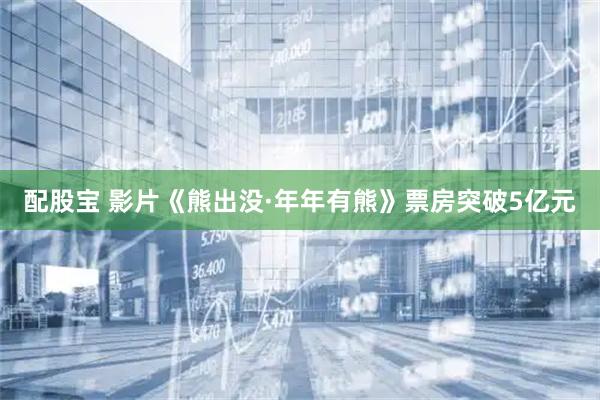 配股宝 影片《熊出没·年年有熊》票房突破5亿元