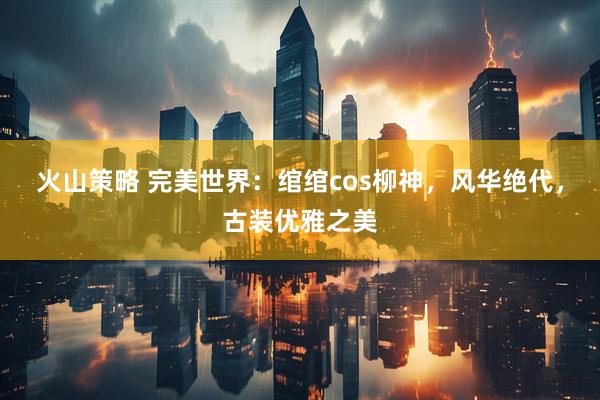 火山策略 完美世界：绾绾cos柳神，风华绝代，古装优雅之美