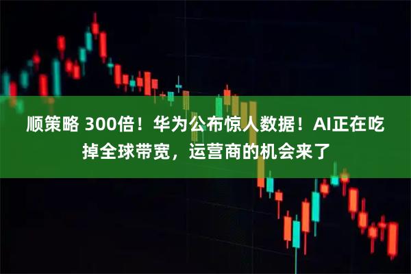 顺策略 300倍！华为公布惊人数据！AI正在吃掉全球带宽，运营商的机会来了
