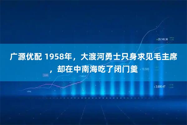 广源优配 1958年，大渡河勇士只身求见毛主席，却在中南海吃了闭门羹