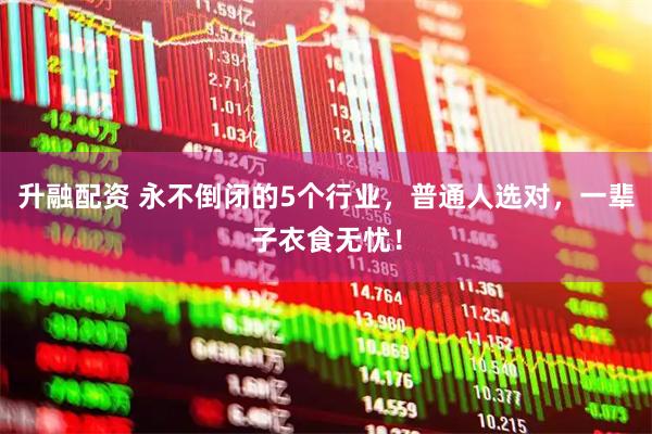 升融配资 永不倒闭的5个行业，普通人选对，一辈子衣食无忧！
