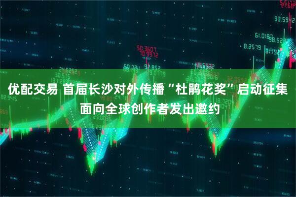 优配交易 首届长沙对外传播“杜鹃花奖”启动征集 面向全球创作者发出邀约