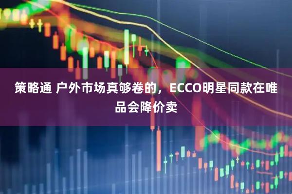 策略通 户外市场真够卷的，ECCO明星同款在唯品会降价卖
