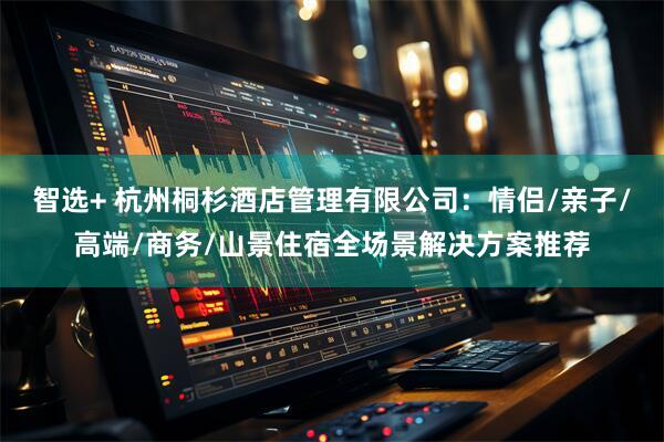 智选+ 杭州桐杉酒店管理有限公司：情侣/亲子/高端/商务/山景住宿全场景解决方案推荐