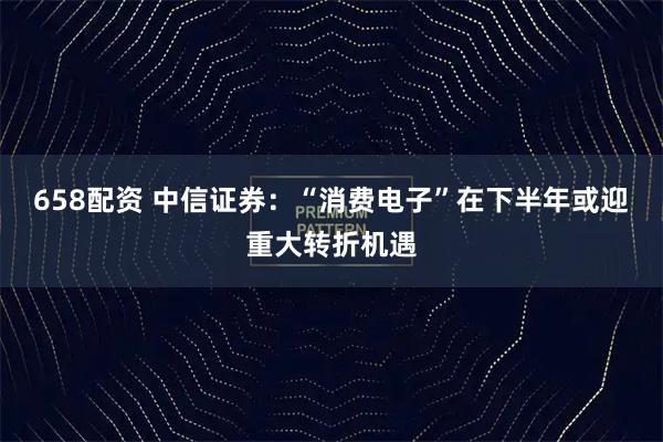 658配资 中信证券：“消费电子”在下半年或迎重大转折机遇