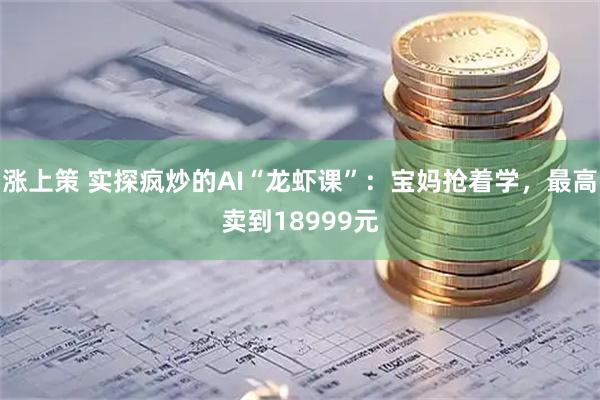 涨上策 实探疯炒的AI“龙虾课”：宝妈抢着学，最高卖到18999元