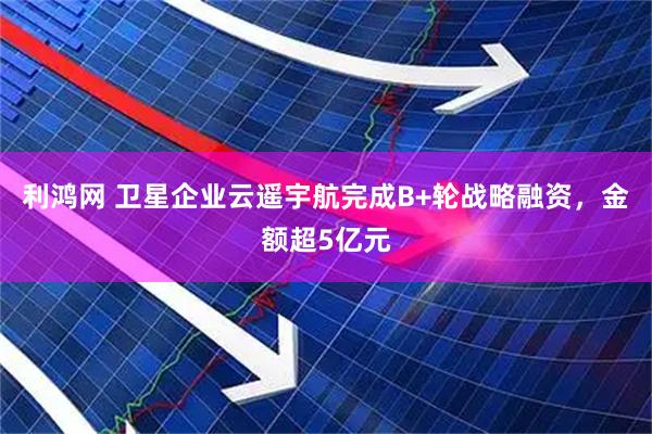 利鸿网 卫星企业云遥宇航完成B+轮战略融资，金额超5亿元