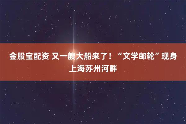 金股宝配资 又一艘大船来了！“文学邮轮”现身上海苏州河畔