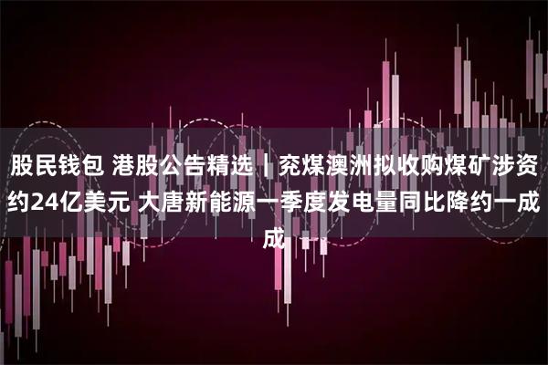 股民钱包 港股公告精选｜兖煤澳洲拟收购煤矿涉资约24亿美元 大唐新能源一季度发电量同比降约一成