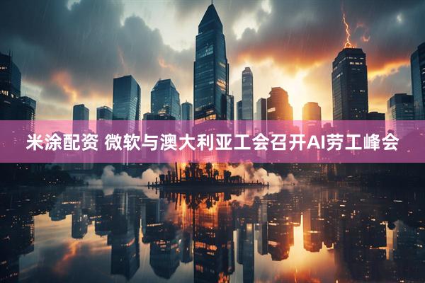 米涂配资 微软与澳大利亚工会召开AI劳工峰会