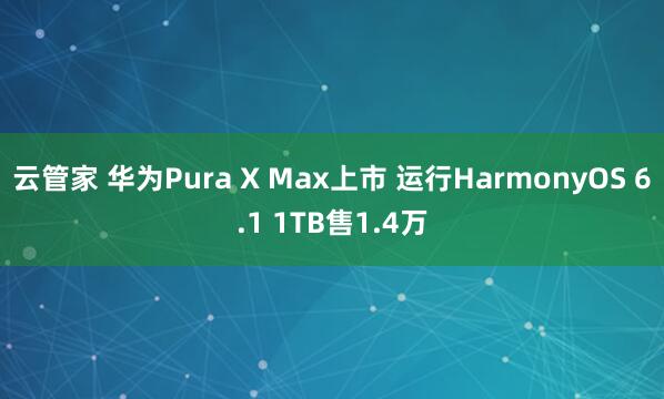 云管家 华为Pura X Max上市 运行HarmonyOS 6.1 1TB售1.4万