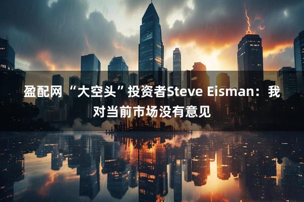 盈配网 “大空头”投资者Steve Eisman：我对当前市场没有意见