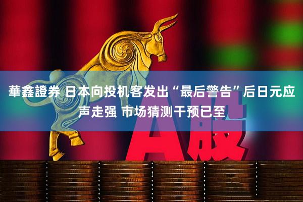 華鑫證券 日本向投机客发出“最后警告”后日元应声走强 市场猜测干预已至