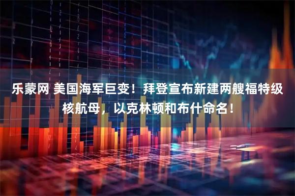 乐蒙网 美国海军巨变！拜登宣布新建两艘福特级核航母，以克林顿和布什命名！