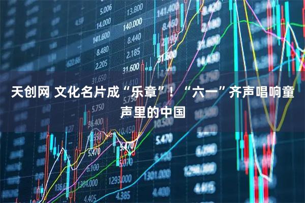 天创网 文化名片成“乐章”！“六一”齐声唱响童声里的中国