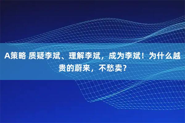 A策略 质疑李斌、理解李斌，成为李斌！为什么越贵的蔚来，不愁卖？