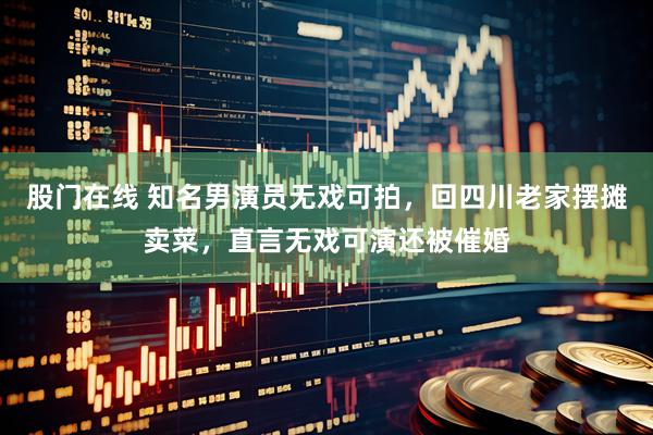 股门在线 知名男演员无戏可拍，回四川老家摆摊卖菜，直言无戏可演还被催婚