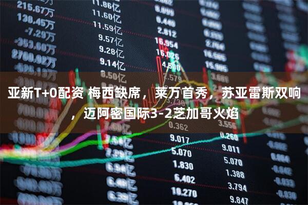 亚新T+0配资 梅西缺席，莱万首秀，苏亚雷斯双响，迈阿密国际3-2芝加哥火焰