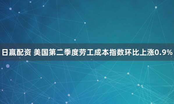 日赢配资 美国第二季度劳工成本指数环比上涨0.9%