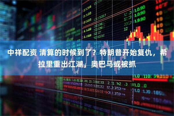 中祥配资 清算的时候到了？特朗普开始复仇，希拉里重出江湖，奥巴马或被抓