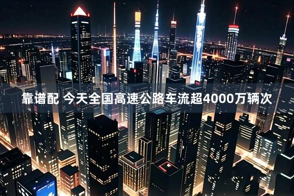 靠谱配 今天全国高速公路车流超4000万辆次
