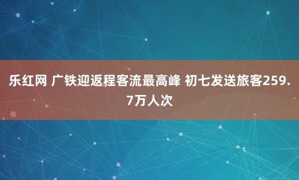 乐红网 广铁迎返程客流最高峰 初七发送旅客259.7万人次