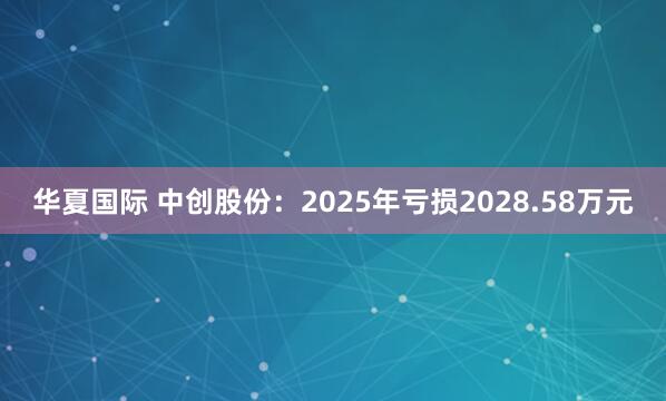 华夏国际 中创股份：2025年亏损2028.58万元