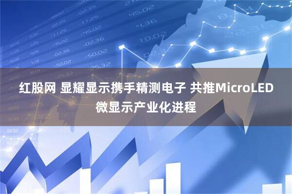 红股网 显耀显示携手精测电子 共推MicroLED微显示产业化进程