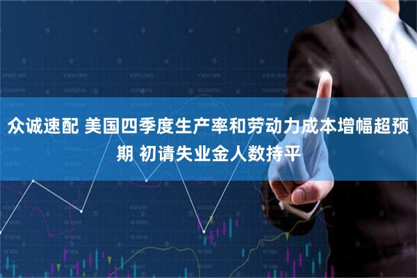 众诚速配 美国四季度生产率和劳动力成本增幅超预期 初请失业金人数持平