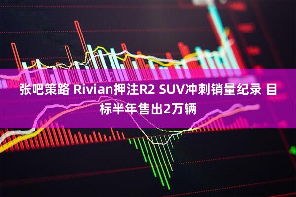 张吧策路 Rivian押注R2 SUV冲刺销量纪录 目标半年售出2万辆