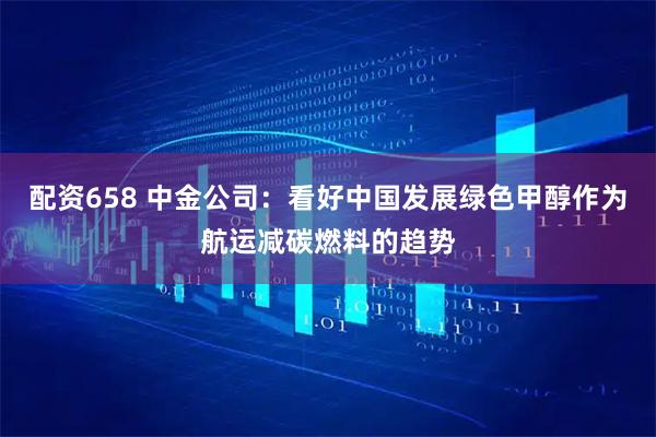 配资658 中金公司：看好中国发展绿色甲醇作为航运减碳燃料的趋势