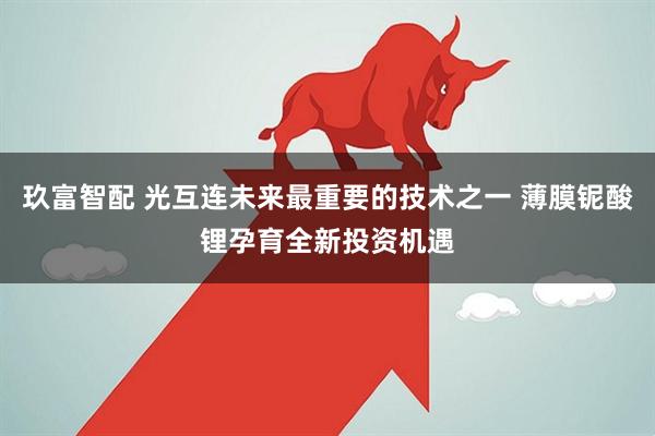 玖富智配 光互连未来最重要的技术之一 薄膜铌酸锂孕育全新投资机遇