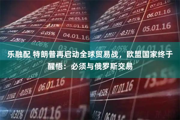 乐融配 特朗普再启动全球贸易战，欧盟国家终于醒悟：必须与俄罗斯交易