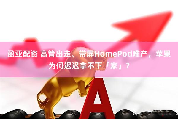 盈亚配资 高管出走、带屏HomePod难产，苹果为何迟迟拿不下「家」？