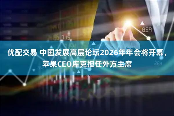 优配交易 中国发展高层论坛2026年年会将开幕，苹果CEO库克担任外方主席