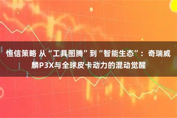 恒信策略 从“工具图腾”到“智能生态”：奇瑞威麟P3X与全球皮卡动力的混动觉醒