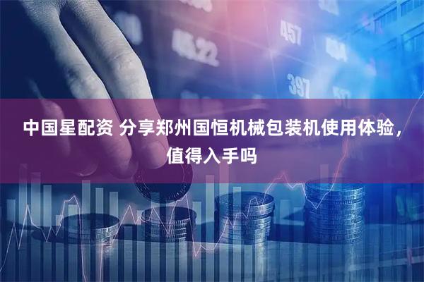 中国星配资 分享郑州国恒机械包装机使用体验，值得入手吗