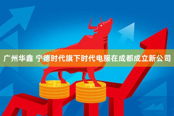 广州华鑫 宁德时代旗下时代电服在成都成立新公司