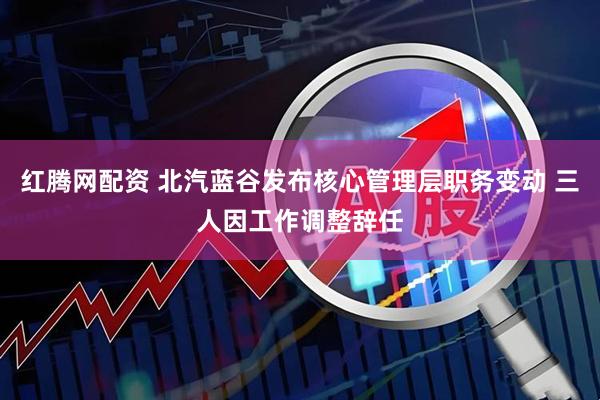 红腾网配资 北汽蓝谷发布核心管理层职务变动 三人因工作调整辞任