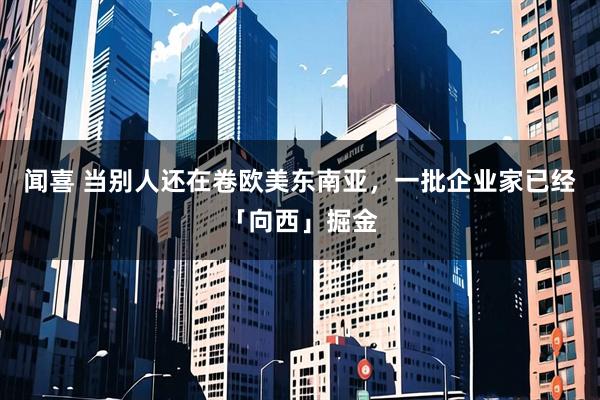 闻喜 当别人还在卷欧美东南亚，一批企业家已经「向西」掘金