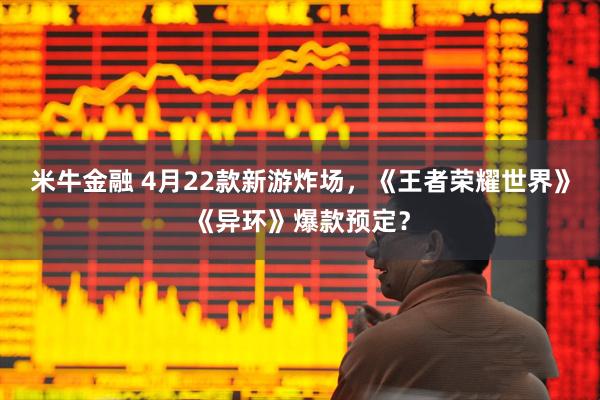 米牛金融 4月22款新游炸场，《王者荣耀世界》《异环》爆款预定？