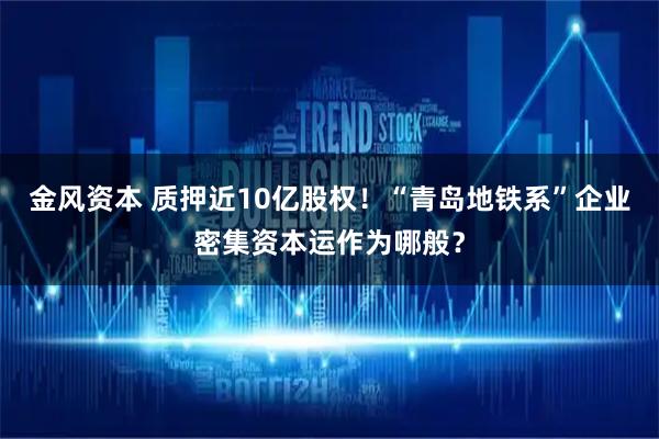 金风资本 质押近10亿股权！“青岛地铁系”企业密集资本运作为哪般？