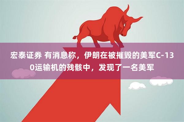 宏泰证券 有消息称，伊朗在被摧毁的美军C-130运输机的残骸中，发现了一名美军