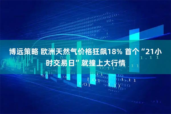 博远策略 欧洲天然气价格狂飙18% 首个“21小时交易日”就撞上大行情