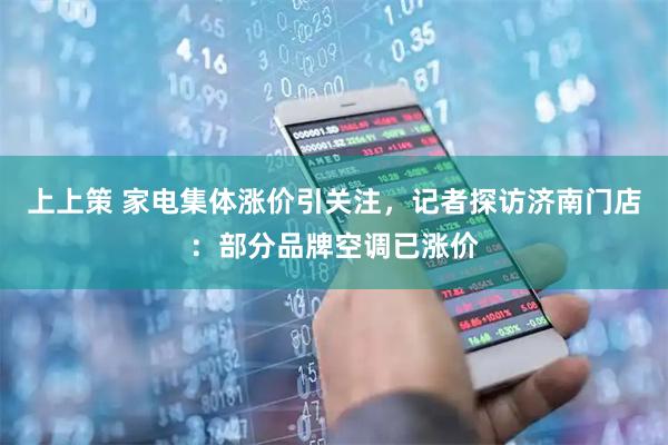 上上策 家电集体涨价引关注，记者探访济南门店：部分品牌空调已涨价