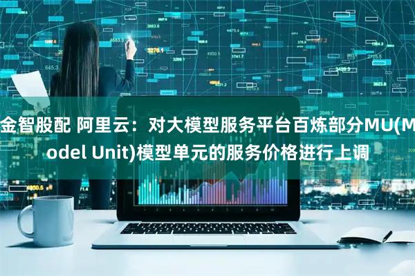 金智股配 阿里云：对大模型服务平台百炼部分MU(Model Unit)模型单元的服务价格进行上调