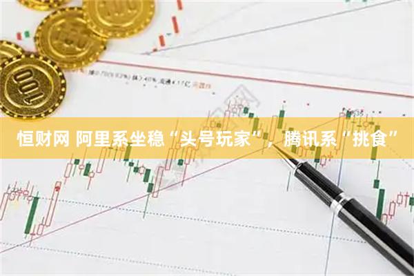 恒财网 阿里系坐稳“头号玩家”，腾讯系“挑食”