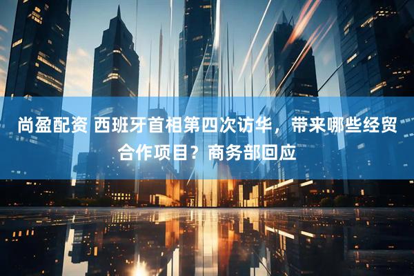 尚盈配资 西班牙首相第四次访华，带来哪些经贸合作项目？商务部回应