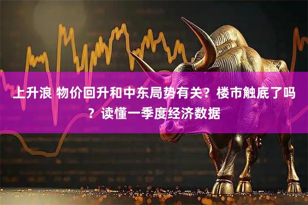 上升浪 物价回升和中东局势有关？楼市触底了吗？读懂一季度经济数据