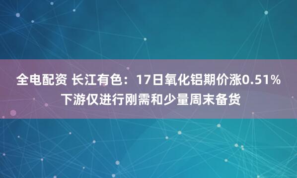 全电配资 长江有色：17日氧化铝期价涨0.51% 下游仅进行刚需和少量周末备货